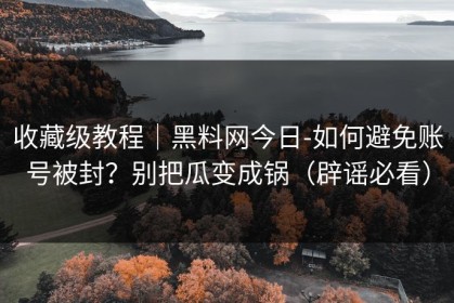 收藏级教程｜黑料网今日-如何避免账号被封？别把瓜变成锅（辟谣必看）