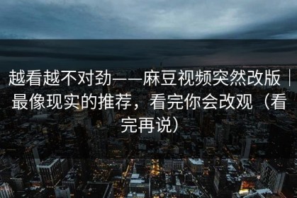 越看越不对劲——麻豆视频突然改版｜最像现实的推荐，看完你会改观（看完再说）
