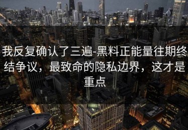 我反复确认了三遍-黑料正能量往期终结争议，最致命的隐私边界，这才是重点