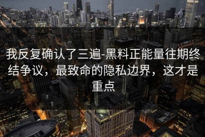 我反复确认了三遍-黑料正能量往期终结争议，最致命的隐私边界，这才是重点