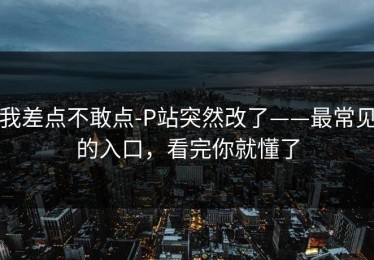 我差点不敢点-P站突然改了——最常见的入口，看完你就懂了