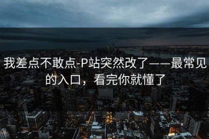 我差点不敢点-P站突然改了——最常见的入口，看完你就懂了