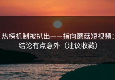 热榜机制被扒出——指向蘑菇短视频：结论有点意外（建议收藏）
