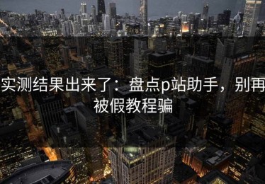 实测结果出来了：盘点p站助手，别再被假教程骗