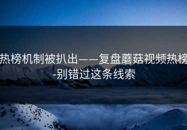 热榜机制被扒出——复盘蘑菇视频热榜-别错过这条线索