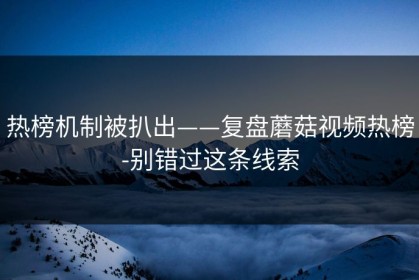 热榜机制被扒出——复盘蘑菇视频热榜-别错过这条线索