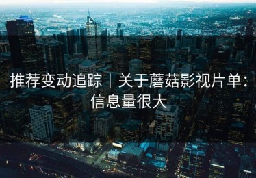 推荐变动追踪｜关于蘑菇影视片单：信息量很大