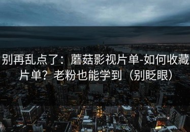 别再乱点了：蘑菇影视片单-如何收藏片单？老粉也能学到（别眨眼）