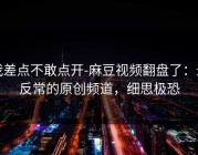 我差点不敢点开-麻豆视频翻盘了：最反常的原创频道，细思极恐