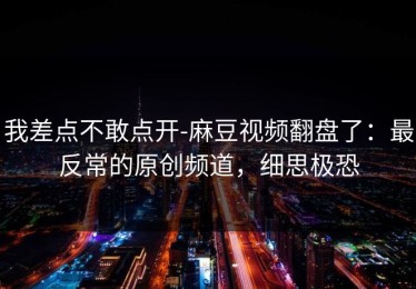 我差点不敢点开-麻豆视频翻盘了：最反常的原创频道，细思极恐