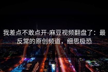 我差点不敢点开-麻豆视频翻盘了：最反常的原创频道，细思极恐