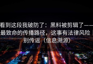 看到这段我破防了：黑料被剪辑了——最致命的传播路径，这事有法律风险｜别传谣（信息溯源）