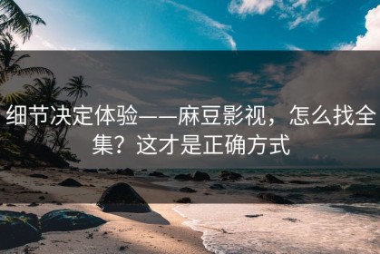 细节决定体验——麻豆影视，怎么找全集？这才是正确方式