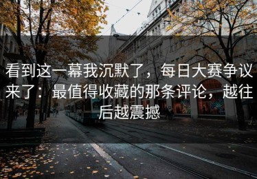 看到这一幕我沉默了，每日大赛争议来了：最值得收藏的那条评论，越往后越震撼