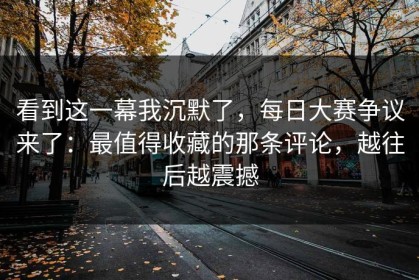 看到这一幕我沉默了，每日大赛争议来了：最值得收藏的那条评论，越往后越震撼