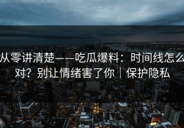 从零讲清楚——吃瓜爆料：时间线怎么对？别让情绪害了你｜保护隐私