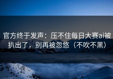官方终于发声：压不住每日大赛ai被扒出了，别再被忽悠（不吹不黑）