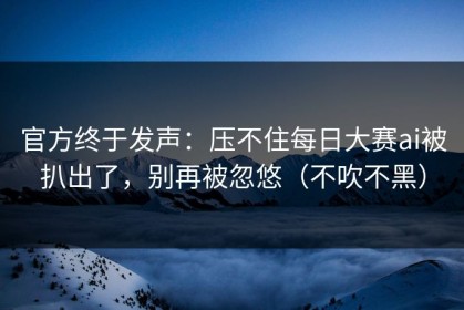 官方终于发声：压不住每日大赛ai被扒出了，别再被忽悠（不吹不黑）