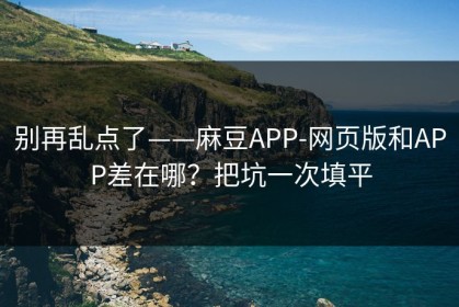 别再乱点了——麻豆APP-网页版和APP差在哪？把坑一次填平
