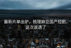 最新片单出炉，梳理麻豆国产短剧，这次说透了