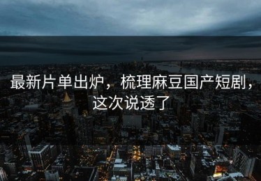 最新片单出炉，梳理麻豆国产短剧，这次说透了