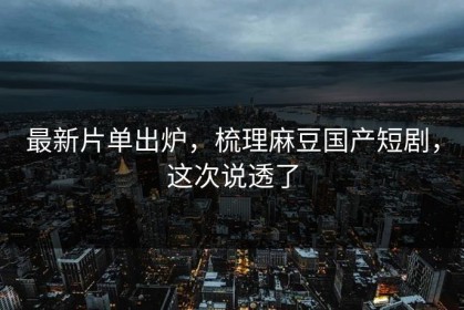 最新片单出炉，梳理麻豆国产短剧，这次说透了