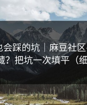 老用户也会踩的坑｜麻豆社区——片单怎么收藏？把坑一次填平（细节太狠）