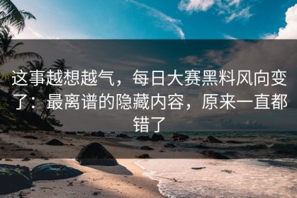 这事越想越气，每日大赛黑料风向变了：最离谱的隐藏内容，原来一直都错了