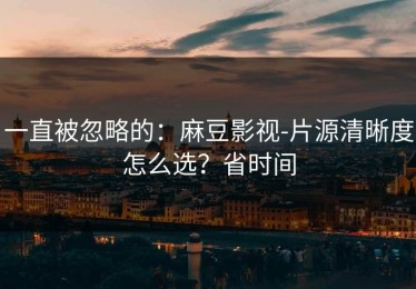 一直被忽略的：麻豆影视-片源清晰度怎么选？省时间