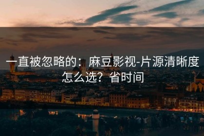 一直被忽略的：麻豆影视-片源清晰度怎么选？省时间
