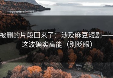被删的片段回来了：涉及麻豆短剧——这波确实高能（别眨眼）