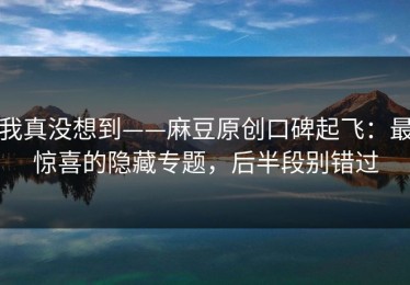 我真没想到——麻豆原创口碑起飞：最惊喜的隐藏专题，后半段别错过