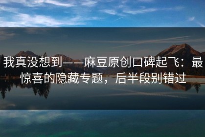 我真没想到——麻豆原创口碑起飞：最惊喜的隐藏专题，后半段别错过