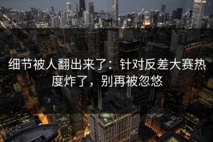 细节被人翻出来了：针对反差大赛热度炸了，别再被忽悠