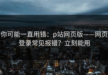 你可能一直用错：p站网页版——网页登录常见报错？立刻能用