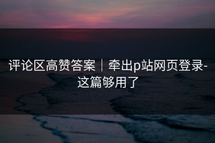 评论区高赞答案｜牵出p站网页登录-这篇够用了