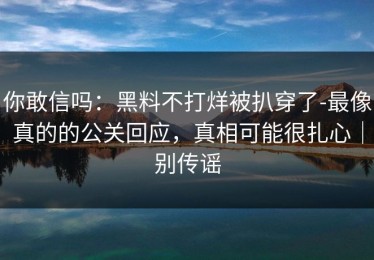 你敢信吗：黑料不打烊被扒穿了-最像真的的公关回应，真相可能很扎心｜别传谣