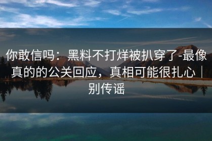 你敢信吗：黑料不打烊被扒穿了-最像真的的公关回应，真相可能很扎心｜别传谣