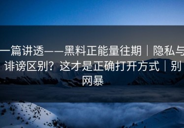 一篇讲透——黑料正能量往期｜隐私与诽谤区别？这才是正确打开方式｜别网暴