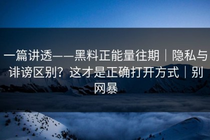 一篇讲透——黑料正能量往期｜隐私与诽谤区别？这才是正确打开方式｜别网暴