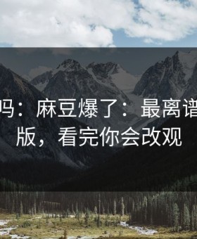你敢信吗：麻豆爆了：最离谱的剪辑版，看完你会改观