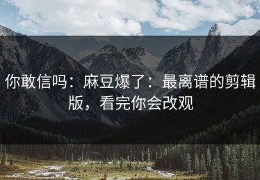 你敢信吗：麻豆爆了：最离谱的剪辑版，看完你会改观