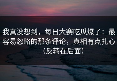 我真没想到，每日大赛吃瓜爆了：最容易忽略的那条评论，真相有点扎心（反转在后面）