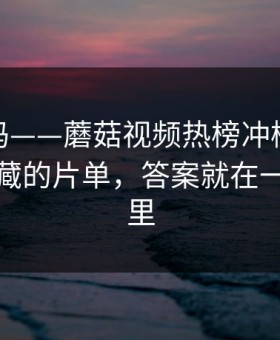 你敢信吗——蘑菇视频热榜冲榜了：最值得收藏的片单，答案就在一个细节里