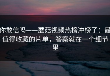 你敢信吗——蘑菇视频热榜冲榜了：最值得收藏的片单，答案就在一个细节里