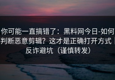 你可能一直搞错了：黑料网今日-如何判断恶意剪辑？这才是正确打开方式｜反诈避坑（谨慎转发）