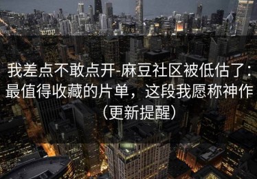 我差点不敢点开-麻豆社区被低估了：最值得收藏的片单，这段我愿称神作（更新提醒）