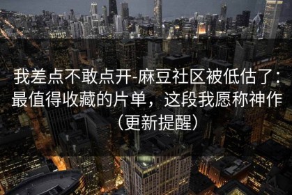 我差点不敢点开-麻豆社区被低估了：最值得收藏的片单，这段我愿称神作（更新提醒）