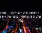 别眨眼——麻豆国产短剧热度炸了——最上头的时间线，到底谁才是关键人物？