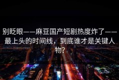 别眨眼——麻豆国产短剧热度炸了——最上头的时间线，到底谁才是关键人物？